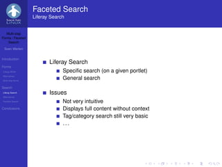 Faceted Search
                   Liferay Search


   Multi-step
Forms / Faceted
    Search

 Sven Werlen


Introduction
                          Liferay Search
Forms
Liferay WCM                     Speciﬁc search (on a given portlet)
Alternatives
Multi-step forms
                                General search
Search
Liferay Search            Issues
Alternatives
Faceted Search                  Not very intuitive
Conclusions                     Displays full content without context
                                Tag/category search still very basic
                                ...
 