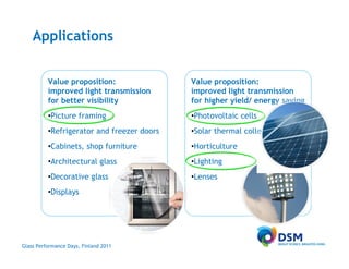 Applications


          Value proposition:                Value proposition:
          improved light transmission       improved light transmission
          for better visibility             for higher yield/ energy saving
          •Picture framing                  •Photovoltaic cells
          •Refrigerator and freezer doors   •Solar thermal collectors
          •Cabinets, shop furniture         •Horticulture
          •Architectural glass              •Lighting
          •Decorative glass                 •Lenses
          •Displays




Glass Performance Days, Finland 2011
 