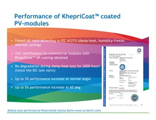 Performance of KhepriCoat™ coated
     PV-modules

  • Passed all tests according to IEC 61215 (damp-heat, humidity-freeze,
    thermal cycling)

  • TüV certification for commercial modules with
    KhepriCoat™ AR coating obtained

  • No degradation during damp-heat test for 2000 hours
    (twice the IEC test norm)

  • Up to 3% performance increase at normal angle

  • Up to 5% performance increase at 60 deg




Module tests performed at Photovoltaik Institut Berlin (www.pi-berlin.com)
 