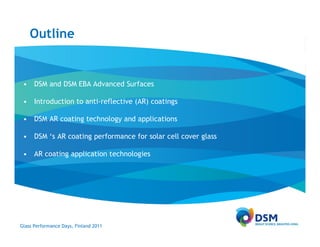 Outline


 • DSM and DSM EBA Advanced Surfaces

 • Introduction to anti-reflective (AR) coatings

 • DSM AR coating technology and applications

 • DSM ‘s AR coating performance for solar cell cover glass

 • AR coating application technologies




Glass Performance Days, Finland 2011
 