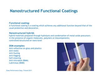Nanostructured Functional Coatings

    Functional coating:
    A functional coating is a coating which achieves any additional function beyond that of the
    usual protective and decorative.

    Nanostructured hybrids
    hybrid materials prepared through hydrolysis and condensation of metal oxide precursors
    in the presence of organic molecules, polymers or biocomponents;
    controlled/structured on nano-level

    DSM examples:
    Anti-reflective on glass and plastics
    Anti-static
    Anti-fouling
    Anti-fogging
    Self-cleaning
    Anti-microbial (BMM)
    Lubricious (BMM)


Glass Performance Days, Finland 2011
 