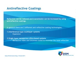 Antireflective Coatings


   Reflection can be reduced and transmission can be increased by using
   antireflective coatings.


   In general there are 2 different anti-reflective coating technologies:

   1.Interference-type multilayer systems
       – Expensive

   2.Single layer nanoporous silica-based systems
       – Refractive index and thickness tuned to minimize the total reflection




Glass Performance Days, Finland 2011
 