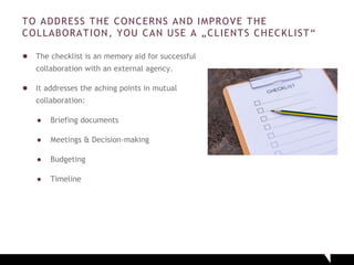 TO ADDRESS THE CONCERNS AND IMPROVE THE
COLLABORATION, YOU CAN USE A „CLIENTS CHECKLIST“
● The checklist is an memory aid for successful
collaboration with an external agency.
● It addresses the aching points in mutual
collaboration:
● Briefing documents
● Meetings & Decision-making
● Budgeting
● Timeline
 