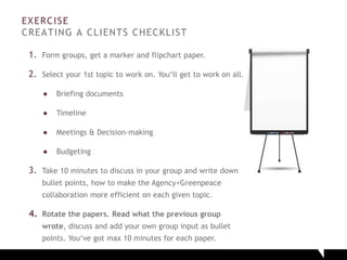 EXERCISE
CREATING A CLIENTS CHECKLIST
1. Form groups, get a marker and flipchart paper.
2. Select your 1st topic to work on. You‘ll get to work on all.
● Briefing documents
● Timeline
● Meetings & Decision-making
● Budgeting
3. Take 10 minutes to discuss in your group and write down
bullet points, how to make the Agency+Greenpeace
collaboration more efficient on each given topic.
4. Rotate the papers. Read what the previous group
wrote, discuss and add your own group input as bullet
points. You‘ve got max 10 minutes for each paper.
 