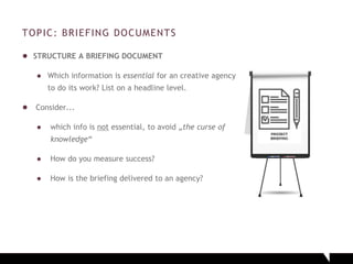 TOPIC: BRIEFING DOCUMENTS
● STRUCTURE A BRIEFING DOCUMENT
● Which information is essential for an creative agency
to do its work? List on a headline level.
● Consider...
● which info is not essential, to avoid „the curse of
knowledge“
● How do you measure success?
● How is the briefing delivered to an agency?
 