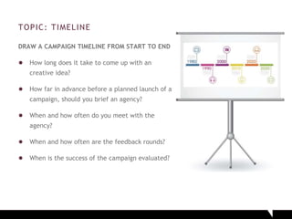 TOPIC: TIMELINE
DRAW A CAMPAIGN TIMELINE FROM START TO END
● How long does it take to come up with an
creative idea?
● How far in advance before a planned launch of a
campaign, should you brief an agency?
● When and how often do you meet with the
agency?
● When and how often are the feedback rounds?
● When is the success of the campaign evaluated?
 