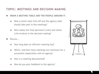 TOPIC: MEETINGS AND DECISION-MAKING
● DRAW A MEETING TABLE AND THE PEOPLE AROUND IT.
● Who (=which roles from GP and the agency side)
should take part in the meetings?
● Who makes the final decisions? (role) and whom
s/he involves in the decision-making?
● Discuss...
● How long does an efficient meeting last?
● Which, and how many meetings are necessary for a
successful cooperation with an agency?
● How is a meeting documented?
● How do you give feedback to the agency?
 
