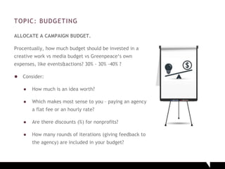 TOPIC: BUDGETING
ALLOCATE A CAMPAIGN BUDGET.
Procentually, how much budget should be invested in a
creative work vs media budget vs Greenpeace‘s own
expenses, like events&actions? 30% - 30% -40% ?
● Consider:
● How much is an idea worth?
● Which makes most sense to you – paying an agency
a flat fee or an hourly rate?
● Are there discounts (%) for nonprofits?
● How many rounds of iterations (giving feedback to
the agency) are included in your budget?
 