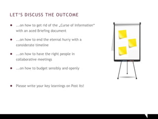 LET‘S DISCUSS THE OUTCOME
● ...on how to get rid of the „Curse of Information“
with an aced Briefing document
● ...on how to end the eternal hurry with a
considerate timeline
● ...on how to have the right people in
collaborative meetings
● ...on how to budget sensibly and openly
● Please write your key learnings on Post Its!
 