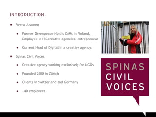 INTRODUCTION.
● Veera Juvonen
● Former Greenpeace Nordic DMM in Finland,
Employee in IT&creative agencies, entrepreneur
● Current Head of Digital in a creative agency:
● Spinas Civil Voices
● Creative agency working exclusively for NGOs
● Founded 2000 in Zürich
● Clients in Switzerland and Germany
● ~40 employees
 