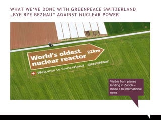 WHAT WE‘VE DONE WITH GREENPEACE SWITZERLAND
„BYE BYE BEZNAU“ AGAINST NUCLEAR POWER
Visible from planes
landing in Zurich –
made it to international
news
 