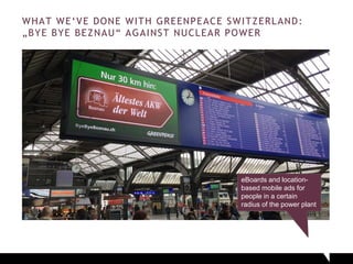 WHAT WE‘VE DONE WITH GREENPEACE SWITZERLAND:
„BYE BYE BEZNAU“ AGAINST NUCLEAR POWER
eBoards and location-
based mobile ads for
people in a certain
radius of the power plant
 