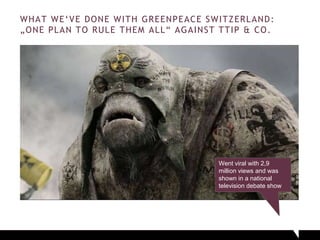 WHAT WE‘VE DONE WITH GREENPEACE SWITZERLAND:
„ONE PLAN TO RULE THEM ALL“ AGAINST TTIP & CO.
Went viral with 2,9
million views and was
shown in a national
television debate show
 