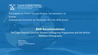 THE LIBRARY OF TRINITY COLLEGE DUBLIN, THE UNIVERSITY OF
DUBLIN
LEABHARLANN CHOLÁISTE NA TRÍONÓIDE, OLLSCOIL ÁTHA CLIATH
Peter Guilding
Assistant Librarian,
Bibliographic Data Management
02/06/16
BNB Accommodation
The Legal Deposit Libraries Shared Cataloguing Programme and the British
National Bibliography
 