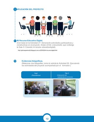12
APLICACIÓN DEL PROYECTO
Mi Recurso Educativo Digital.
(Con base en la Actividad 27: Generando actividades participativas y
constructivas en el proyecto. Anexe el link o documento que contenga
la Guía 8: Creando mi recurso educativodigital).
Evidencias fotográficas.
(Relacione dos fotografías como lo solicita la Actividad 28: Ejecutando
las actividades del proyecto acompañado por el formador.)
(Panorámica) (Interacción del
estudiantecon el recurso
educativo)
http://pdivinapastora3d.blogspot.com.co/2016/05/mi-recurso-digital.html
 