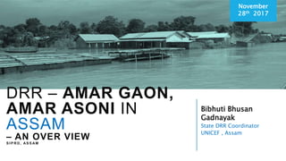 Bibhuti Bhusan
Gadnayak
State DRR Coordinator
UNICEF , Assam
November
28th 2017
DRR – AMAR GAON,
AMAR ASONI IN
ASSAM
– AN OVER VIEW
S I P R D , AS S AM
 