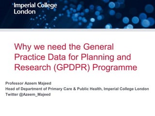 Why we need the General
Practice Data for Planning and
Research (GPDPR) Programme
Professor Azeem Majeed
Head of Department of Primary Care & Public Health, Imperial College London
Twitter @Azeem_Majeed
 