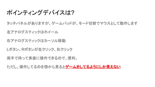 ポインティングデバイスは?
タッチパネルがありますが、ゲームパッドが、モード切替でマウスとして動作します
左アナログスティックはホイール
右アナログスティックはカーソル移動
Lボタン、Rボタンが左クリック、右クリック
両手で持って素直に操作できるので、便利。
ただし、操作してるのを傍から見るとゲームをしてるようにしか見えない
 