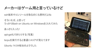 メーカーはゲーム用と言っているけど
ssh端末やコンソールを取るのにも便利だよね
そういえば、と思って
うっかりBash on Ubuntu on Windowsを入れてみた
あっさり入った!
apt-getもできたりする（写真）
lscpuを実行すると普通に4コアが見えてます
Ubuntu 14.04相当のようでした
 