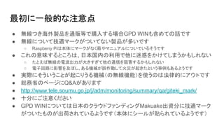 最初に一般的な注意点
● 無線つき海外製品を通販等で購入する場合GPD WINも含めての話です
● 無線について技適マークがついてない製品が多いです
○ Raspberry Piは本体にマークがなく箱やマニュアルについているそうです
● これの意味するところは、日本国内の利用で他に迷惑をかけてしまうかもしれない
○ たとえば無線の電波出力が大きすぎて他の通信を阻害するかもしれない
○ 電子回路に影響を及ぼし、ある機械が誤作動して火災が起きたという事例もあるようです
● 実際にそういうことが起こりうる機械（の無線機能）を使うのは法律的にアウトです
● 総務省のページにQ&Aがあります
● http://www.tele.soumu.go.jp/j/adm/monitoring/summary/qa/giteki_mark/
● 十分にご注意ください
● GPD WINについては日本のクラウドファンディングMakuake出資分に技適マーク
がついたものが出荷されているようです（本体にシールが貼られているようです）
 