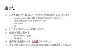 迷った
● どこで買おう?（買うかどうかについては１０分くらい迷った）
○ amazon.co.jp （高い。書いてる時点で 55000円くらいした）
○ 楽天（赤札天国） 税込で45000円くらい
○ AliExpress
○ 他
● けっきょくAliExpressで買いました
● 配送が2通り選べる
○ EMS(7日くらいで届く)
○ 通常配送
● 通常配送を選んだら、1か月かかりました
● すぐ手に入れたい人は（AliExpressなら）EMSがいいでしょう
 