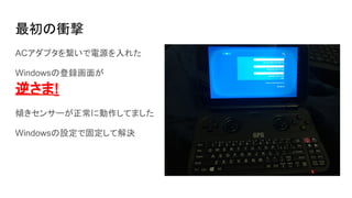 最初の衝撃
ACアダプタを繋いで電源を入れた
Windowsの登録画面が
逆さま!
傾きセンサーが正常に動作してました
Windowsの設定で固定して解決
 
