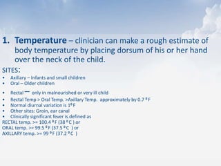 1. Temperature – clinician can make a rough estimate of
body temperature by placing dorsum of his or her hand
over the neck of the child.
SITES:
• Axillary – Infants and small children
• Oral – Older children
• Rectal – only in malnourished or very ill child
• Rectal Temp > Oral Temp. >Axillary Temp. approximately by 0.7 0 F
• Normal diurnal variation is 10 F
• Other sites: Groin, ear canal
• Clinically significant fever is defined as
RECTAL temp. >= 100.4 0 F (38 0 C ) or
ORAL temp. >= 99.5 0 F (37.5 0 C ) or
AXILLARY temp. >= 99 0 F (37.2 0 C )
 