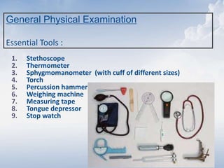 General Physical Examination
Essential Tools :
1. Stethoscope
2. Thermometer
3. Sphygmomanometer (with cuff of different sizes)
4. Torch
5. Percussion hammer
6. Weighing machine
7. Measuring tape
8. Tongue depressor
9. Stop watch
 