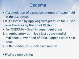 Oedema
• Accumulation of excessive amount of tissue fluid
in the S.C tissue.
• It is assessed by applying firm pressure for 30 sec.
over the area by the tip of Rt thumb.
• For OEDEMA – Seen in dependent areas
1.In Ambulatory pt. - look just above medial
malleolus , lower end of tibia , upper part of shin
bone
2.In Bed ridden pt. – look over sacrum
• Pitting / non pitting
 