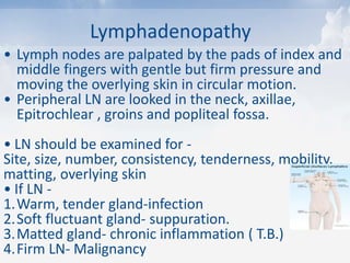 Lymphadenopathy
• Lymph nodes are palpated by the pads of index and
middle fingers with gentle but firm pressure and
moving the overlying skin in circular motion.
• Peripheral LN are looked in the neck, axillae,
Epitrochlear , groins and popliteal fossa.
• LN should be examined for -
Site, size, number, consistency, tenderness, mobility,
matting, overlying skin
• If LN -
1.Warm, tender gland-infection
2.Soft fluctuant gland- suppuration.
3.Matted gland- chronic inflammation ( T.B.)
4.Firm LN- Malignancy
 