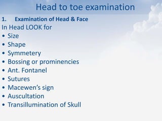 Head to toe examination
1. Examination of Head & Face
In Head LOOK for
• Size
• Shape
• Symmetery
• Bossing or prominencies
• Ant. Fontanel
• Sutures
• Macewen’s sign
• Auscultation
• Transillumination of Skull
 