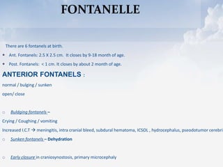 FONTANELLE
There are 6 fontanels at birth.
 Ant. Fontanels: 2.5 X 2.5 cm. It closes by 9-18 month of age.
 Post. Fontanels: < 1 cm. It closes by about 2 month of age.
ANTERIOR FONTANELS :
normal / bulging / sunken
open/ close
o Buldging fontanels –
Crying / Coughing / vomiting
Increased I.C.T  meningitis, intra cranial bleed, subdural hematoma, ICSOL , hydrocephalus, pseodotumor cerebri
o Sunken fontanels – Dehydration
o Early closure in craniosynostosis, primary microcephaly
 