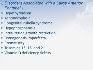 o Disorders Associated with a Large Anterior
Fontanel -
• Hypothyroidism
• Achondroplasia
• Congenital rubella syndrome
• Hypophosphatasia
• Intrauterine growth restriction
• Osteogenesis imperfecta
• Prematurity
• Trisomies 13, 18, and 21
• Vitamin D deficiency rickets
 