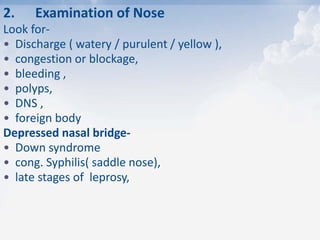 2. Examination of Nose
Look for-
• Discharge ( watery / purulent / yellow ),
• congestion or blockage,
• bleeding ,
• polyps,
• DNS ,
• foreign body
Depressed nasal bridge-
• Down syndrome
• cong. Syphilis( saddle nose),
• late stages of leprosy,
 