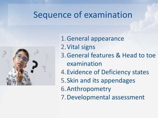 Sequence of examination
1.General appearance
2.Vital signs
3.General features & Head to toe
examination
4.Evidence of Deficiency states
5.Skin and its appendages
6.Anthropometry
7.Developmental assessment
 