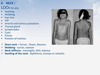 6. NECK :
LOOK for any
• Swelling
• Webbing
• Hair line
• JVP
• Arterial and venous pulsations
• Thyroid gland
• Lymphnodes
• Cysts
• Fistula
• Position of trachea
 Short neck – Turner , Down, Noonan
 Webbing- turner, noonan
 Neck stiffness- meningitis, SAH, tetanus
 Swelling of the neck- diphtheria, mumps or cellulitis.
 
