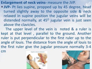 Enlargement of neck veins- measure the JVP.
JVP- Pt lies supine, propped up by 45 degree, head
turned slightly away to the opposite side & neck
relaxed in supine position the jugular veins will be
distended normally, at 45O jugular vein is just seen
above the clavicles.
The upper level of the vein is noted & a ruler is
kept at that level , parallel to the ground. Another
ruler is put perpendicular to the first ruler up to the
angle of louis. The distance from the angle of louis to
the first ruler give the jugular pressure normally 3-4
cm
 