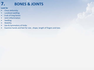 7. BONES & JOINTS
Look for
• Chest deformity
• Localized swelling
• Ends of long bones
• Joint inflammation
• Swelling
• Mobility
• Size & Symmetery of limbs
• Examine hands and feet for size , shape, length of fingers and toes
 