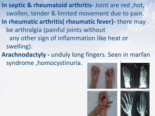 In septic & rheumatoid arthritis- Joint are red ,hot,
swollen, tender & limited movement due to pain.
In rheumatic arthritis( rheumatic fever)- there may
be arthralgia (painful joints without
any other sign of inflammation like heat or
swelling).
Arachnodactyly - unduly long fingers. Seen in marfan
syndrome ,homocystinuria.
 