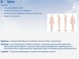 8. Spine
LOOK for
• Any swelling (Pott’s spine),
• Tenderness (Fracture of vertebrae) or
• Curvature of spine (Kyphosis, Scoliosis, Lordosis etc.)
• Range of movements
Kyphosis – Forward bending of vertebral column ( Post. Curvature).
Scoliosis – Lat. bending of vertebral column. It may be primary that cannot be
obliterated (poliomyelitis ,muscular dystrophy, osteogenesis imperfecta) and
secondary that is obliterated by lying down (due to compensatory phenomenon).
Lordosis – Excessive backward curvature of vertebral column
 