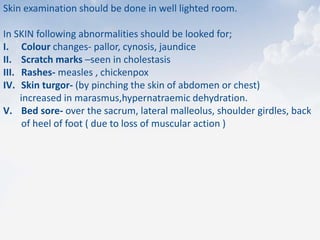 Skin examination should be done in well lighted room.
In SKIN following abnormalities should be looked for;
I. Colour changes- pallor, cynosis, jaundice
II. Scratch marks –seen in cholestasis
III. Rashes- measles , chickenpox
IV. Skin turgor- (by pinching the skin of abdomen or chest)
increased in marasmus,hypernatraemic dehydration.
V. Bed sore- over the sacrum, lateral malleolus, shoulder girdles, back
of heel of foot ( due to loss of muscular action )
 