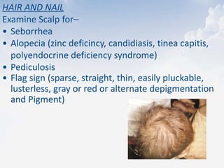 HAIR AND NAIL
Examine Scalp for–
• Seborrhea
• Alopecia (zinc deficincy, candidiasis, tinea capitis,
polyendocrine deficiency syndrome)
• Pediculosis
• Flag sign (sparse, straight, thin, easily pluckable,
lusterless, gray or red or alternate depigmentation
and Pigment)
 