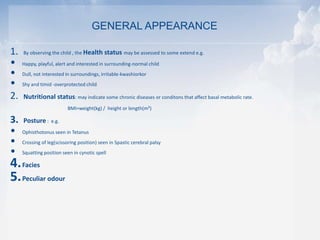 1. By observing the child , the Health status may be assessed to some extend e.g.
• Happy, playful, alert and interested in surrounding-normal child
• Dull, not interested in surroundings, irritable-kwashiorkor
• Shy and timid -overprotected child
2. Nutritional status: may indicate some chronic diseases or conditons that affect basal metabolic rate.
BMI=weight(kg) / height or length(m²)
3. Posture : e.g.
• Ophisthotonus seen in Tetanus
• Crossing of leg(scissoring position) seen in Spastic cerebral palsy
• Squatting position seen in cynotic spell
4.Facies
5.Peculiar odour
GENERAL APPEARANCE
 