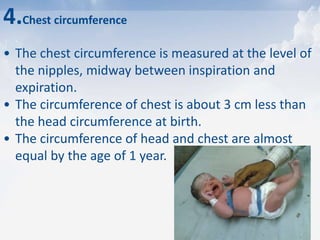4.Chest circumference
• The chest circumference is measured at the level of
the nipples, midway between inspiration and
expiration.
• The circumference of chest is about 3 cm less than
the head circumference at birth.
• The circumference of head and chest are almost
equal by the age of 1 year.
 