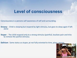 Consciousness is a persons self awareness of self and surrounding.
Drowsy : Child is sleeping but respond by light stimulus, but goes to sleep again if left
alone
Stupor : The child respond only to a strong stimulus (painful), localizes pain and tries
to remove the painful stimulus.
Delirium : Same status as stupor, pt not fully oriented to time, place, person.
Level of consciousness
 