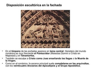Disposición escultórica en la fachada

•
•
•

En el tímpano de las portadas aparece en tema central. Heredero del mundo
románico es muy frecuente el Pantocrátor (Maiestas Domini o Cristo en
Majestad) y el Tetramorfos.
También se esculpe a Cristo como Juez enseñando las llagas o la Muerte de
la Virgen.
Como en el románico, la escena principal suele completarse en las arquivoltas,
con los veinticuatro Ancianos del Apocalipsis y el Grupo Apostólico.

 