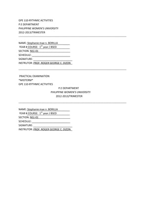GPE 110-RYTHMIC ACTIVITIES
P.E DEPARTMENT
PHILIPPINE WOMENS UNIVERSITY
2012-2013/TRIMESTER
----------------------------------------------------------------------------------------------------------------------------

NAME: Stephanie mae n. BORILLA
 YEAR # COURSE: 1ST year / BSED
SECTION: NS1-01
SCHEDULE:
SIGNATURE:
INSTRUTOR: PROF. ROGER GEORGE C. DIZON

----------------------------------------------------------------------------------------------------------------------------

PRACTICAL EXAMINATION
*MIDTERM*
GPE 110-RYTHMIC ACTIVITIES
                                          P.E DEPARTMENT
                                    PHILIPPINE WOMENS UNIVERSITY
                                        2012-2013/TRIMESTER

----------------------------------------------------------------------------------------------------------------------------

NAME: Stephanie mae n. BORILLA
 YEAR # COURSE: 1ST year / BSED
SECTION: NS1-01
SCHEDULE:
SIGNATURE:
INSTRUTOR: PROF. ROGER GEORGE C. DIZON
 