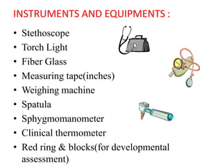 INSTRUMENTS AND EQUIPMENTS :
• Stethoscope
• Torch Light
• Fiber Glass
• Measuring tape(inches)
• Weighing machine
• Spatula
• Sphygmomanometer
• Clinical thermometer
• Red ring & blocks(for developmental
assessment)
 