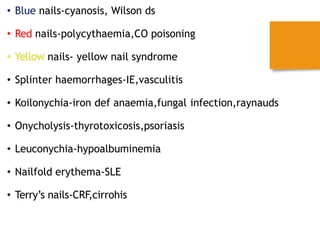 • Blue nails-cyanosis, Wilson ds
• Red nails-polycythaemia,CO poisoning
nails- yellow nail syndrome
• Splinter haemorrhages-IE,vasculitis
• Koilonychia-iron def anaemia,fungal infection,raynauds
• Onycholysis-thyrotoxicosis,psoriasis
• Leuconychia-hypoalbuminemia
• Nailfold erythema-SLE
• Terry’s nails-CRF,cirrohis
 
