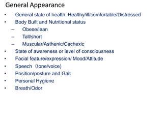 General Appearance
• General state of health: Healthy/ill/comfortable/Distressed
• Body Built and Nutritional status
– Obese/lean
– Tall/short
– Muscular/Asthenic/Cachexic
• State of awareness or level of consciousness
• Facial feature/expression/ Mood/Attitude
• Speech（tone/voice)
• Position/posture and Gait
• Personal Hygiene
• Breath/Odor
 